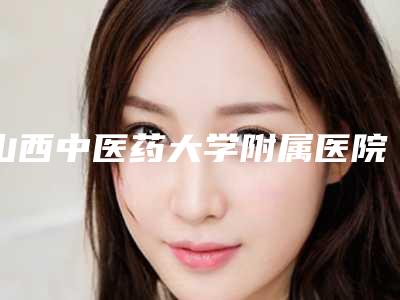 山西中医药大学附属医院皮肤科的具体位置-推荐赵学义医生,贾颖医生