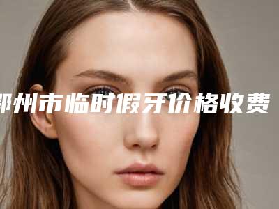 鄂州市临时假牙价格收费表热门新版爆出-鄂州市临时假牙价格