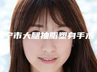 遂宁市大腿抽脂塑身手术价格(费用)清单挂号容易吗医院实力附-遂宁市大腿抽脂塑身手术一般价格多少钱啊