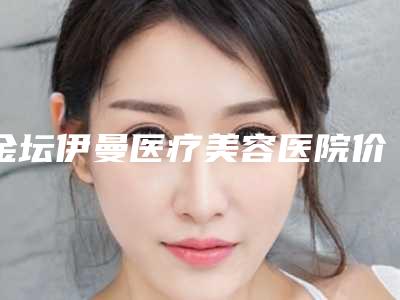 金坛伊曼医疗美容医院价格表2025价目表-常州市整形医院