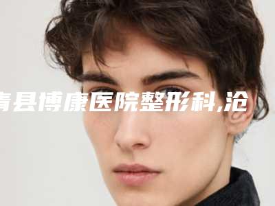 青县博康医院整形科,沧州静港医疗美容门诊部哪家好一目了然