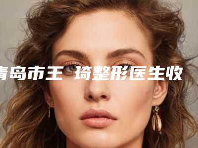 青岛市王偲琦整形医生收费标准官网-贵吗