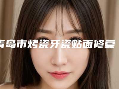 青岛市烤瓷牙瓷贴面修复医生排行实力口碑公开-青岛市李成真口腔医生