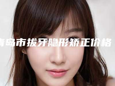 青岛市拔牙隐形矫正价格表(费用)新版优惠一览(拔牙隐形矫正均价为:332元)
