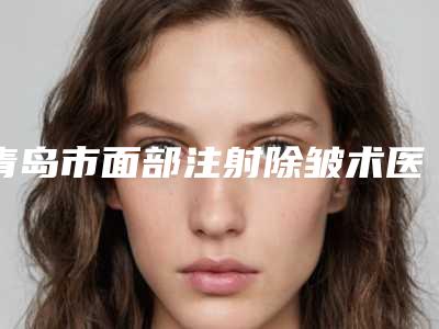 青岛市面部注射除皱术医院-青岛集美医疗美容门诊当地的顶流