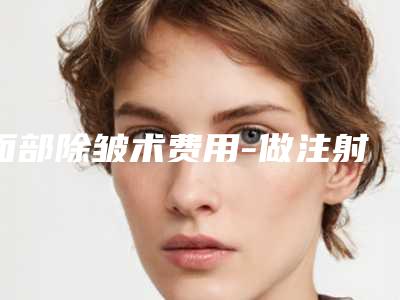 面部除皱术费用-做注射除皱要注意哪些问题