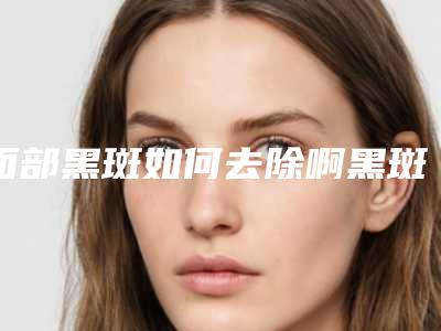 面部黑斑如何去除啊黑斑怎么去除最有效