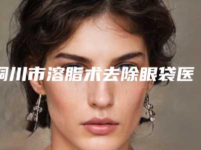 铜川市溶脂术去除眼袋医生排名十强综合名单盘点-铜川市江川整形医生