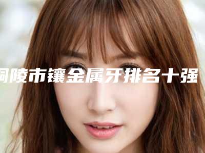 铜陵市镶金属牙排名十强收录名单一览-铜陵市镶金属牙口腔医生