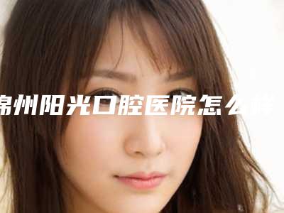 锦州阳光口腔医院怎么样-价目表(详情)