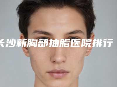 长沙新胸部抽脂医院排行榜!重磅推荐优质医疗机构