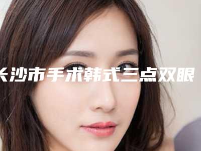 长沙市手术韩式三点双眼皮价格收费表报价清单-长沙市手术韩式三点双眼皮费用为什么这么高呢