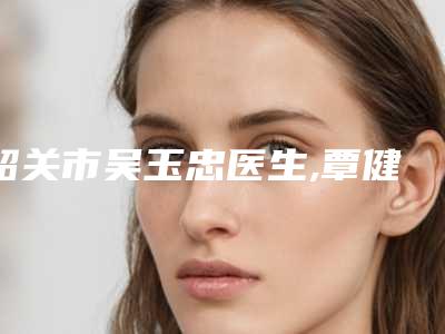 韶关市吴玉忠医生,覃健医生那个好-覃健医师价格优势多