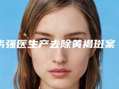 韦强医生产去除黄褐斑案例-价位表2025官宣辣