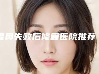 隆鼻失败后修复医院推荐：隆鼻失败后修复医院前30名实力汇总
