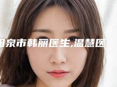 阳泉市韩丽医生,温慧医生那个好-温慧医师能夺得榜前三
