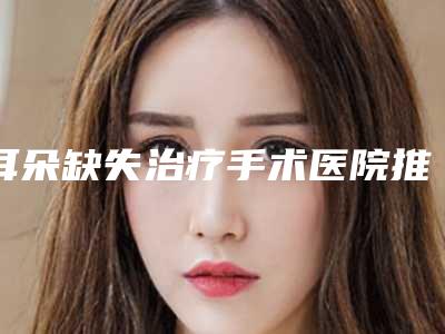 耳朵缺失治疗手术医院推荐:耳朵缺失治疗医院前20名口碑出众