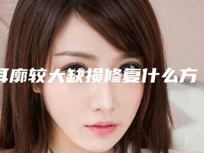 耳廓较大缺损修复什么方式效果好呢