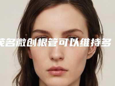 茂名微创根管可以维持多久(茂名微创根管后究竟能维持多久)