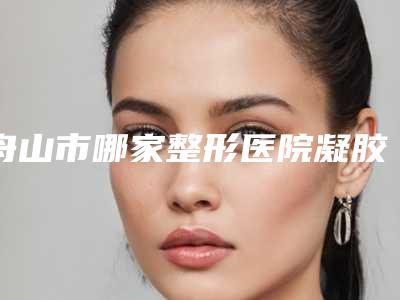 舟山市哪家整形医院凝胶缩阴好(舟山纯韩(普罗普姿)医疗美容诊所夺得前三)