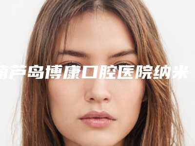 葫芦岛博康口腔医院纳米贴面牙齿后期护理