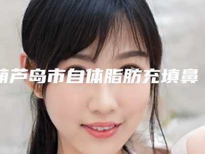 葫芦岛市自体脂肪充填鼻唇沟医院口碑排名前十佳机构选择攻略-葫芦岛市自体脂肪充填鼻唇沟整形医院