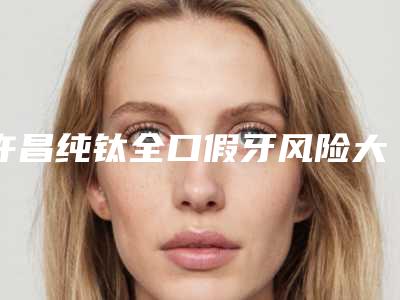 许昌纯钛全口假牙风险大么「许昌纯钛全口假牙危险如何避免呢」