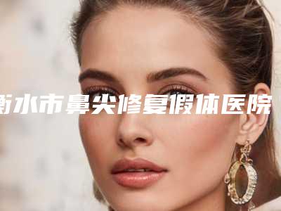 衡水市鼻尖修复假体医院排行榜前十名已定(衡水市鼻尖修复假体整形医院)