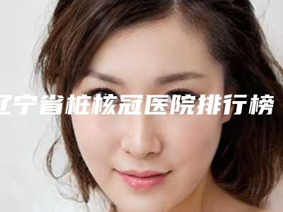 辽宁省桩核冠医院排行榜前十强首度推出（鞍山刘国际口腔热度很高很省心）