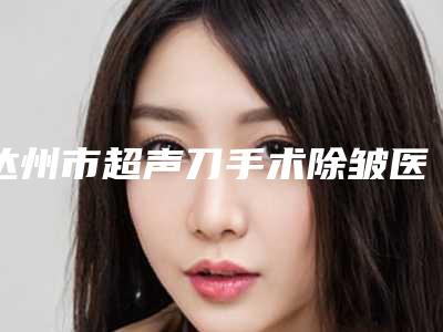 达州市超声刀手术除皱医生上榜清单前十位精选榜单-贾德渊医生资料公开任你挑