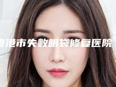 贵港市失败眼袋修复医院排行前十佳实力之选(贵港市失败眼袋修复整形医院)