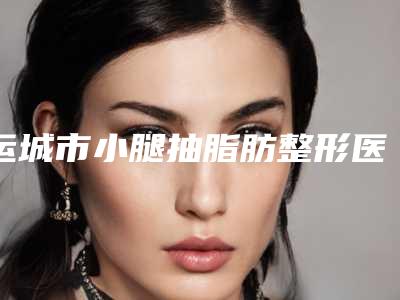 运城市小腿抽脂肪整形医生上榜清单前十佳哪位实力棒-运城市小腿抽脂肪整形整形医生