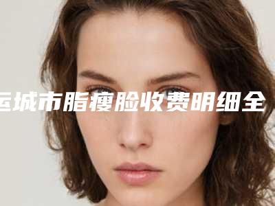 运城市脂瘦脸收费明细全新纯干货一览-运城市脂瘦脸整形价格贵不贵