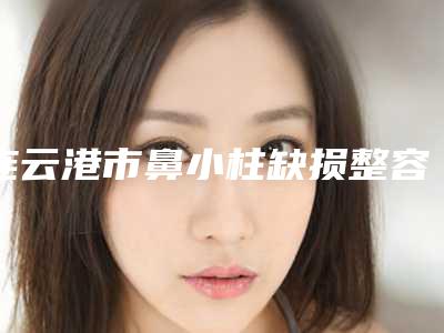 连云港市鼻小柱缺损整容医院综合实力前十强口碑排行榜惊艳亮相(连云港市鼻小柱缺损整容整形医院)