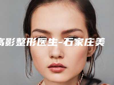 高影整形医生-石家庄美莱医学美容医院高影医生下至术稳居前三