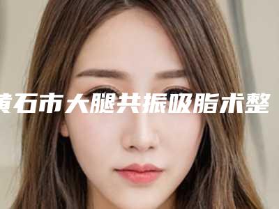 黄石市大腿共振吸脂术整形科价格表(费用)公布-黄石市大腿共振吸脂术费用大致是多少