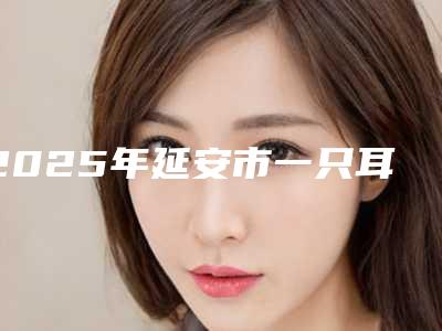 2025年延安市一只耳朵畸形再造价格价格表2025(延安市一只耳朵畸形再造手术有多贵)