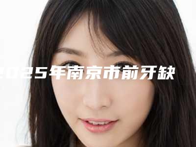 2025年南京市前牙缺损修复医院在榜清单多次入选-南京市前牙缺损修复口腔医院