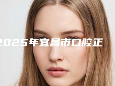 2025年宜昌市口腔正畸托槽悬吊医院排行榜十强强势回归-宜昌市口腔正畸托槽悬吊口腔医院