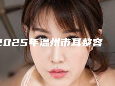 2025年温州市耳整容价格(收费标准)项目崭新爆出(温州市耳整容费用是多少钱)