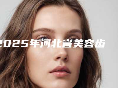 2025年河北省美容齿科医院排名前十佳口碑测评-河北省美容齿科口腔医院