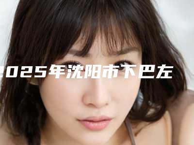 2025年沈阳市下巴左歪整形医院在榜清单前10名火热出炉