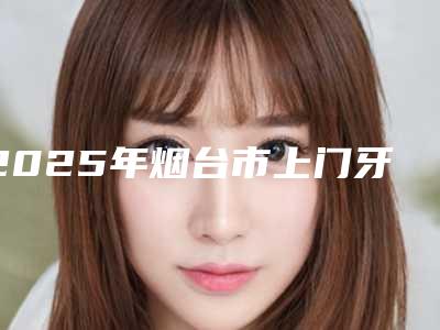 2025年烟台市上门牙埋伏牙开窗手术价格表(费用)2025项目出炉