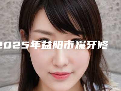 2025年益阳市爆牙修复医院汇总评测-益阳赫山经典牙科再入围