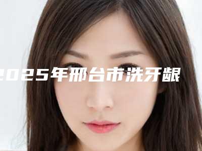 2025年邢台市洗牙龈下刮治医院排名榜前十佳技术实力PK-邢台市洗牙龈下刮治口腔医院